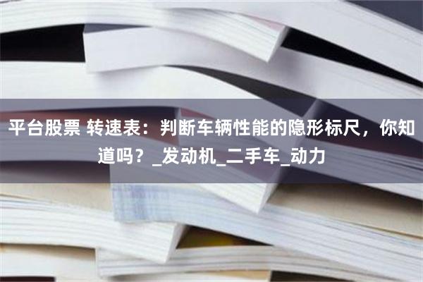 平台股票 转速表：判断车辆性能的隐形标尺，你知道吗？_发动机_二手车_动力