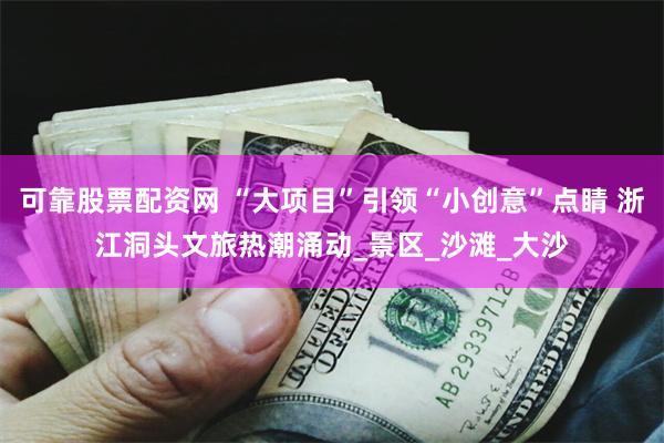 可靠股票配资网 “大项目”引领“小创意”点睛 浙江洞头文旅热潮涌动_景区_沙滩_大沙