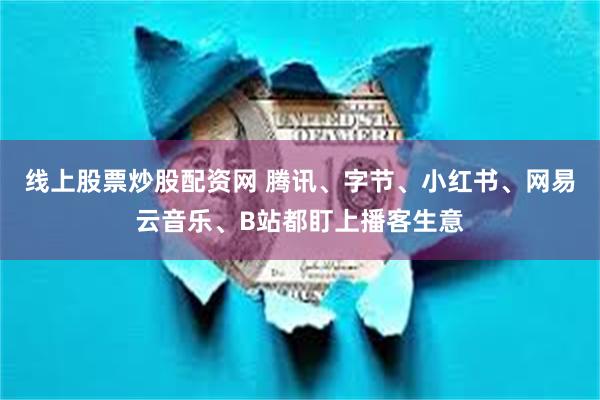 线上股票炒股配资网 腾讯、字节、小红书、网易云音乐、B站都盯上播客生意