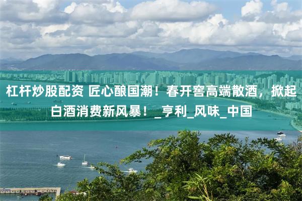 杠杆炒股配资 匠心酿国潮！春开窖高端散酒，掀起白酒消费新风暴！_亨利_风味_中国