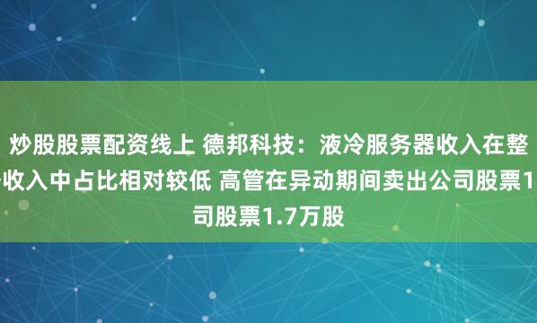 炒股股票配资线上 德邦科技：液冷服务器收入在整体业务收入中占比相对较低 高管在异动期间卖出公司股票1.7万股