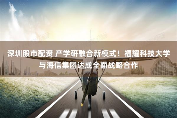 深圳股市配资 产学研融合新模式！福耀科技大学与海信集团达成全面战略合作