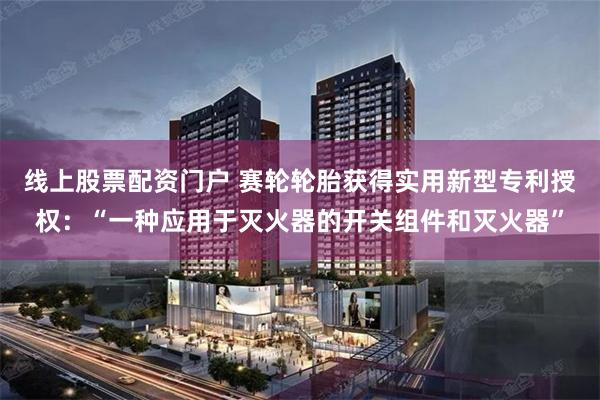 线上股票配资门户 赛轮轮胎获得实用新型专利授权：“一种应用于灭火器的开关组件和灭火器”