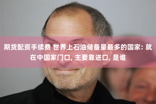 期货配资手续费 世界上石油储备量最多的国家: 就在中国家门口, 主要靠进口, 是谁