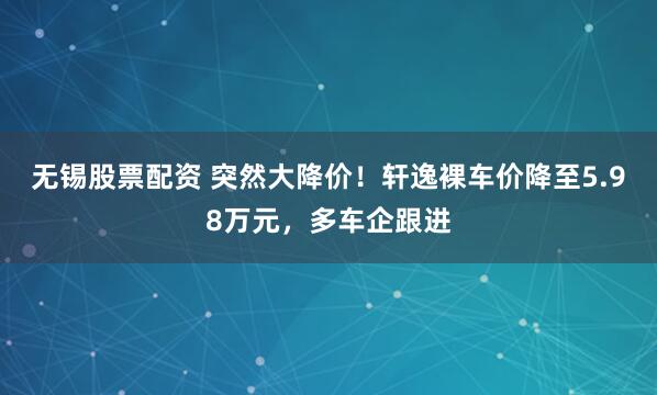 无锡股票配资 突然大降价！轩逸裸车价降至5.98万元，多车企跟进