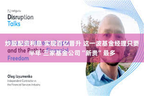 炒股配资利息 实现百亿晋升 这一波基金经理只要半年 三家基金公司“新贵”最多