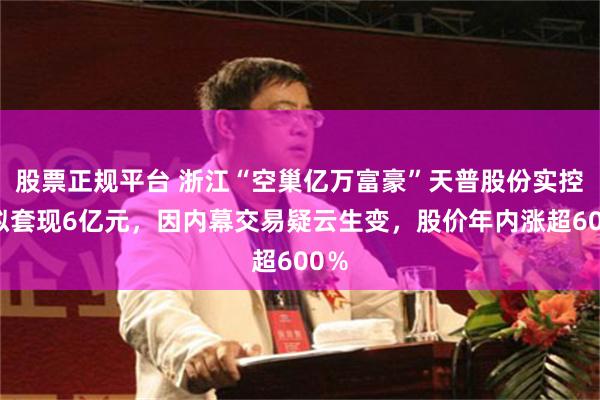 股票正规平台 浙江“空巢亿万富豪”天普股份实控人拟套现6亿元,因内幕交易疑云生变,股价年内涨超600%