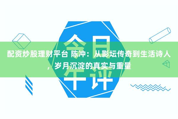 配资炒股理财平台 陈冲：从影坛传奇到生活诗人，岁月沉淀的真实与重量