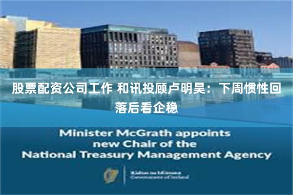 股票配资公司工作 和讯投顾卢明昊:下周惯性回落后看企稳