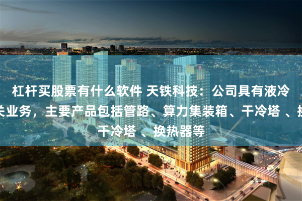 杠杆买股票有什么软件 天铁科技：公司具有液冷板块相关业务，主要产品包括管路、算力集装箱、干冷塔 、换热器等