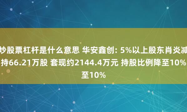 炒股票杠杆是什么意思 华安鑫创: 5%以上股东肖炎减持66.21万股 套现约2144.4万元 持股比例降至10%