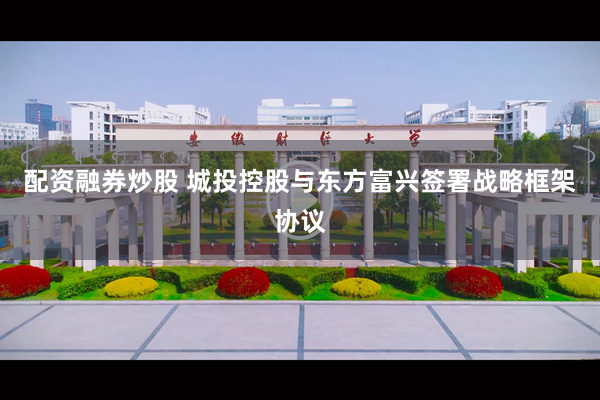 配资融券炒股 城投控股与东方富兴签署战略框架协议